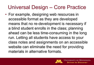 Universal Design – Core PracticeFor example, designing web resources in accessible format as they are developed means that no re-development is necessary if a blind student enrolls in the class; planning ahead can be less time-consuming in the long run. Letting all students have access to your class notes and assignments on an accessible website can eliminate the need for providing materials in alternative formats. 