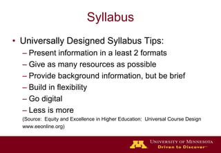 SyllabusUniversally Designed Syllabus Tips:Present information in a least 2 formatsGive as many resources as possibleProvide background information, but be briefBuild in flexibilityGo digitalLess is more(Source:  Equity and Excellence in Higher Education:  Universal Course Designwww.eeonline.org)