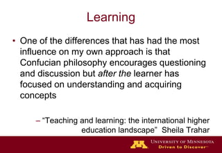 LearningOne of the differences that has had the most influence on my own approach is that  Confucian philosophy encourages questioning and discussion but after the learner has focused on understanding and acquiring concepts  “Teaching and learning: the international higher education landscape”  Sheila Trahar