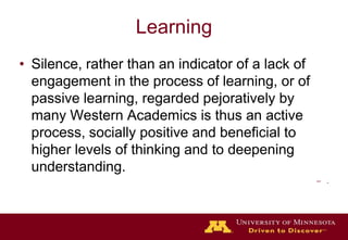 LearningSilence, rather than an indicator of a lack of engagement in the process of learning, or of passive learning, regarded pejoratively by many Western Academics is thus an active process, socially positive and beneficial to higher levels of thinking and to deepening understanding..