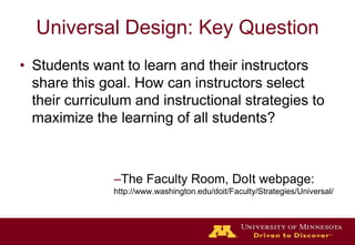 Universal Design: Key QuestionStudents want to learn and their instructors share this goal. How can instructors select their curriculum and instructional strategies to maximize the learning of all students?The Faculty Room, DoIt webpage:http://www.washington.edu/doit/Faculty/Strategies/Universal/