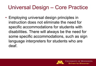 Universal Design – Core PracticeEmploying universal design principles in instruction does not eliminate the need for specific accommodations for students with disabilities. There will always be the need for some specific accommodations, such as sign language interpreters for students who are deaf. 