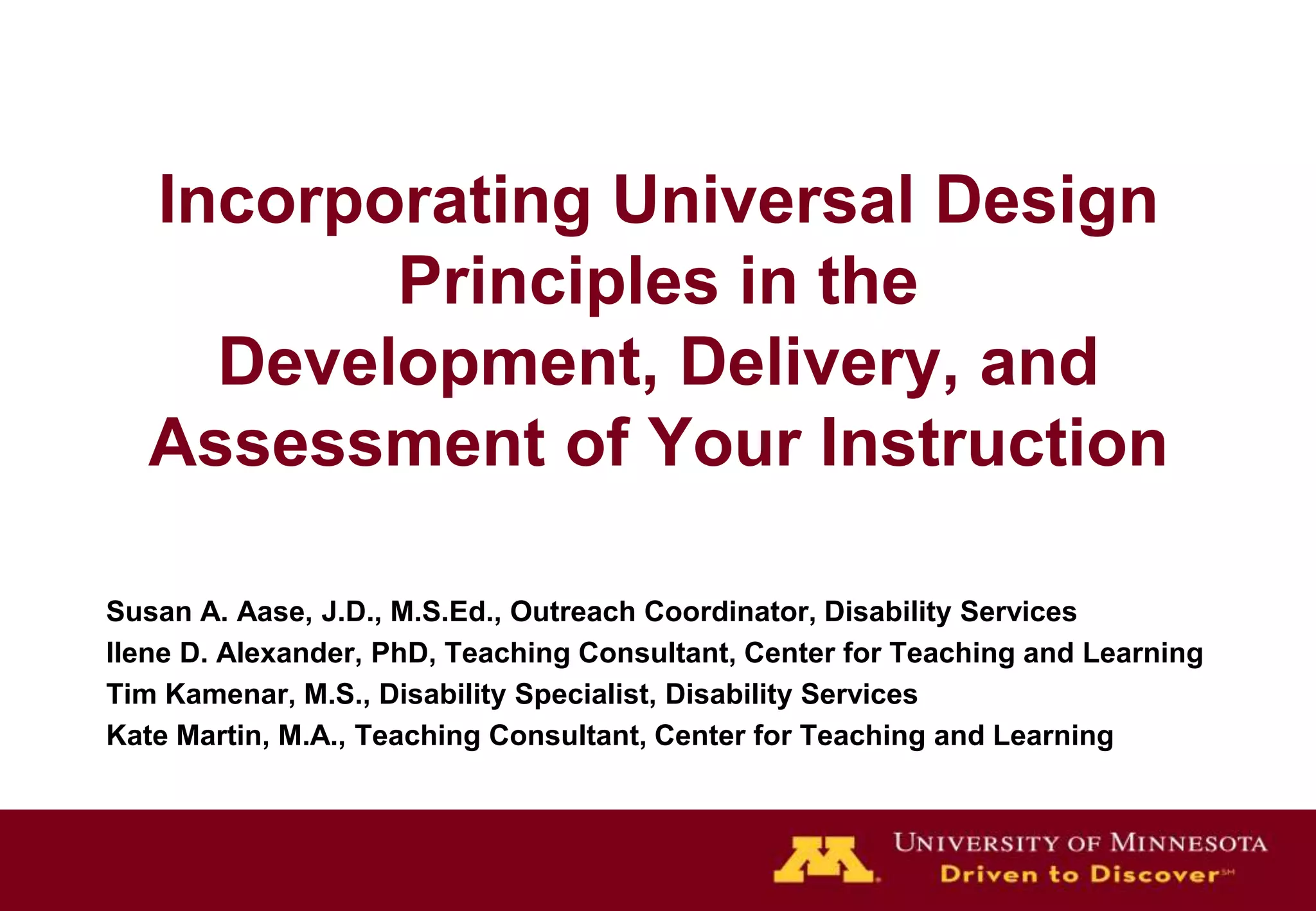 Incorporating Universal Design
          Principles in the
     Development, Delivery, and
   Assessment of Your Instruction

Susan A. Aase, J.D., M.S.Ed., Outreach Coordinator, Disability Services
Ilene D. Alexander, PhD, Teaching Consultant, Center for Teaching and Learning
Tim Kamenar, M.S., Disability Specialist, Disability Services
Kate Martin, M.A., Teaching Consultant, Center for Teaching and Learning
 