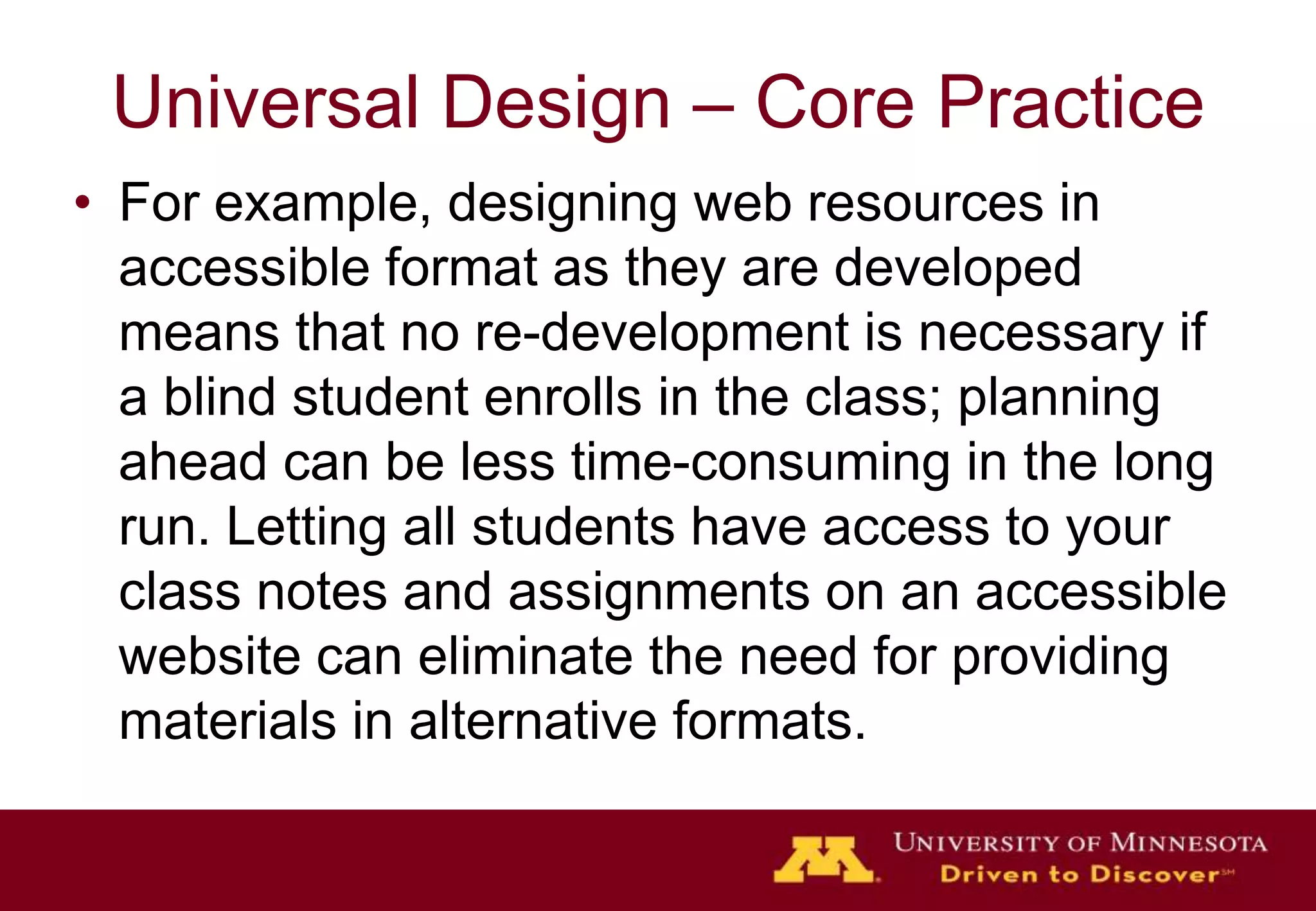 Universal Design – Core Practice
• For example, designing web resources in
  accessible format as they are developed
  means that no re-development is necessary if
  a blind student enrolls in the class; planning
  ahead can be less time-consuming in the long
  run. Letting all students have access to your
  class notes and assignments on an accessible
  website can eliminate the need for providing
  materials in alternative formats.
 