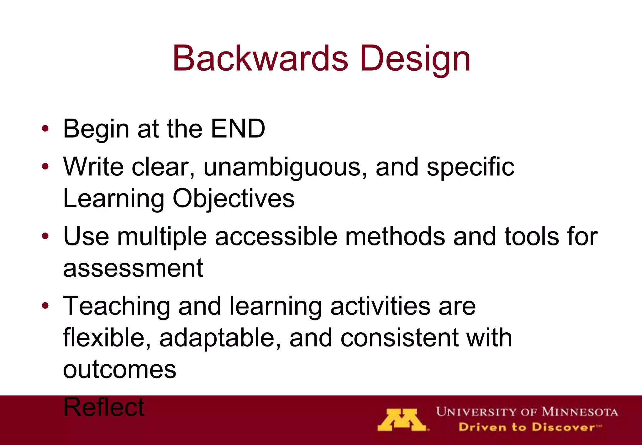 Backwards Design
• Begin at the END
• Write clear, unambiguous, and specific
  Learning Objectives
• Use multiple accessible methods and tools for
  assessment
• Teaching and learning activities are
  flexible, adaptable, and consistent with
  outcomes
• Reflect
 