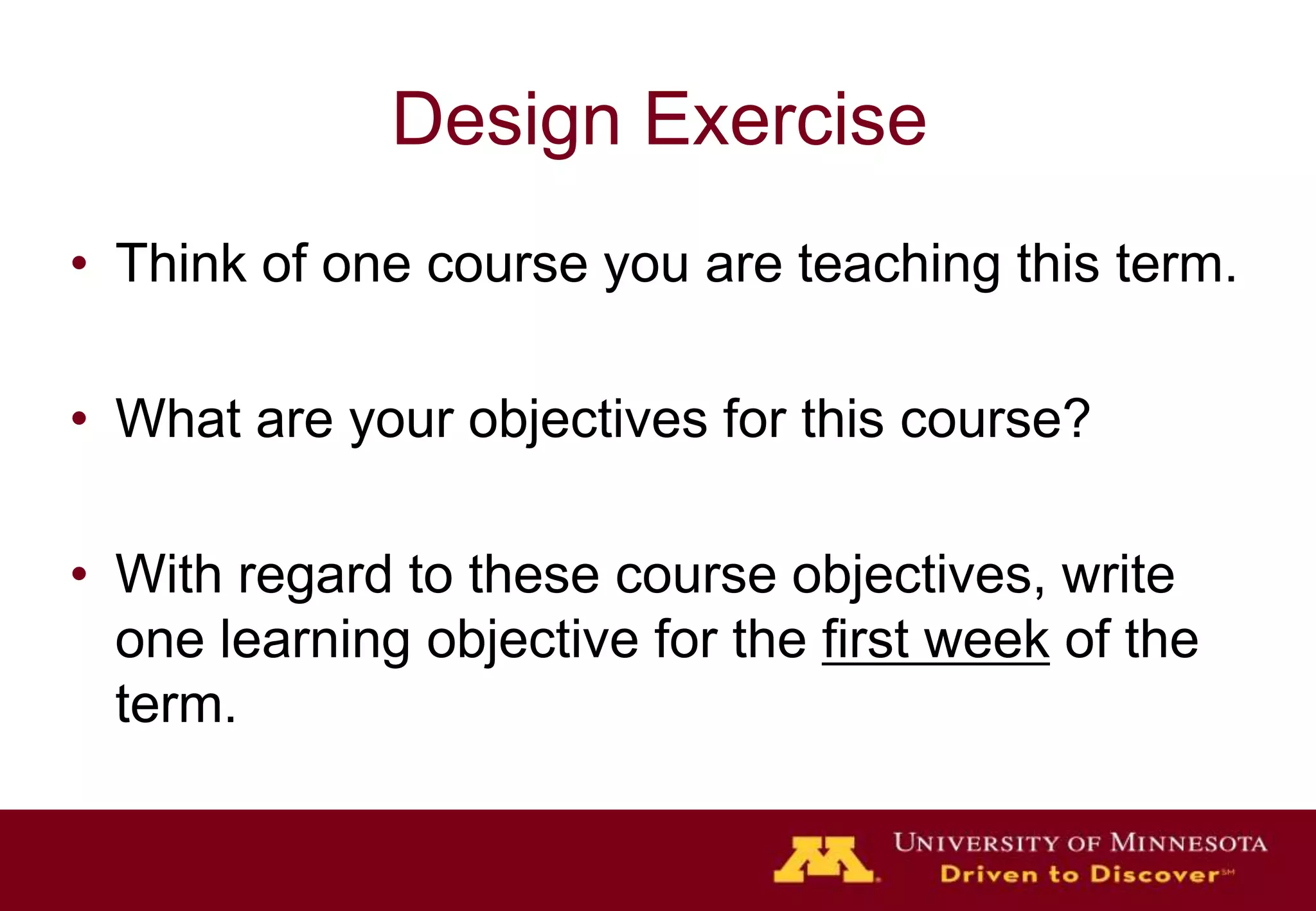 Design Exercise
• Think of one course you are teaching this term.

• What are your objectives for this course?

• With regard to these course objectives, write
  one learning objective for the first week of the
  term.
 