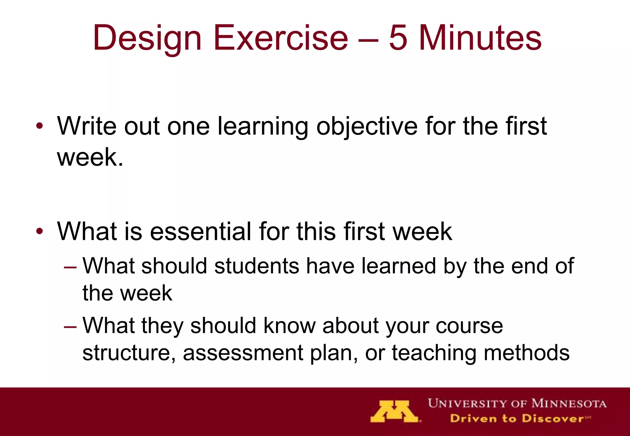 Design Exercise – 5 Minutes

• Write out one learning objective for the first
  week.

• What is essential for this first week
  – What should students have learned by the end of
    the week
  – What they should know about your course
    structure, assessment plan, or teaching methods
 