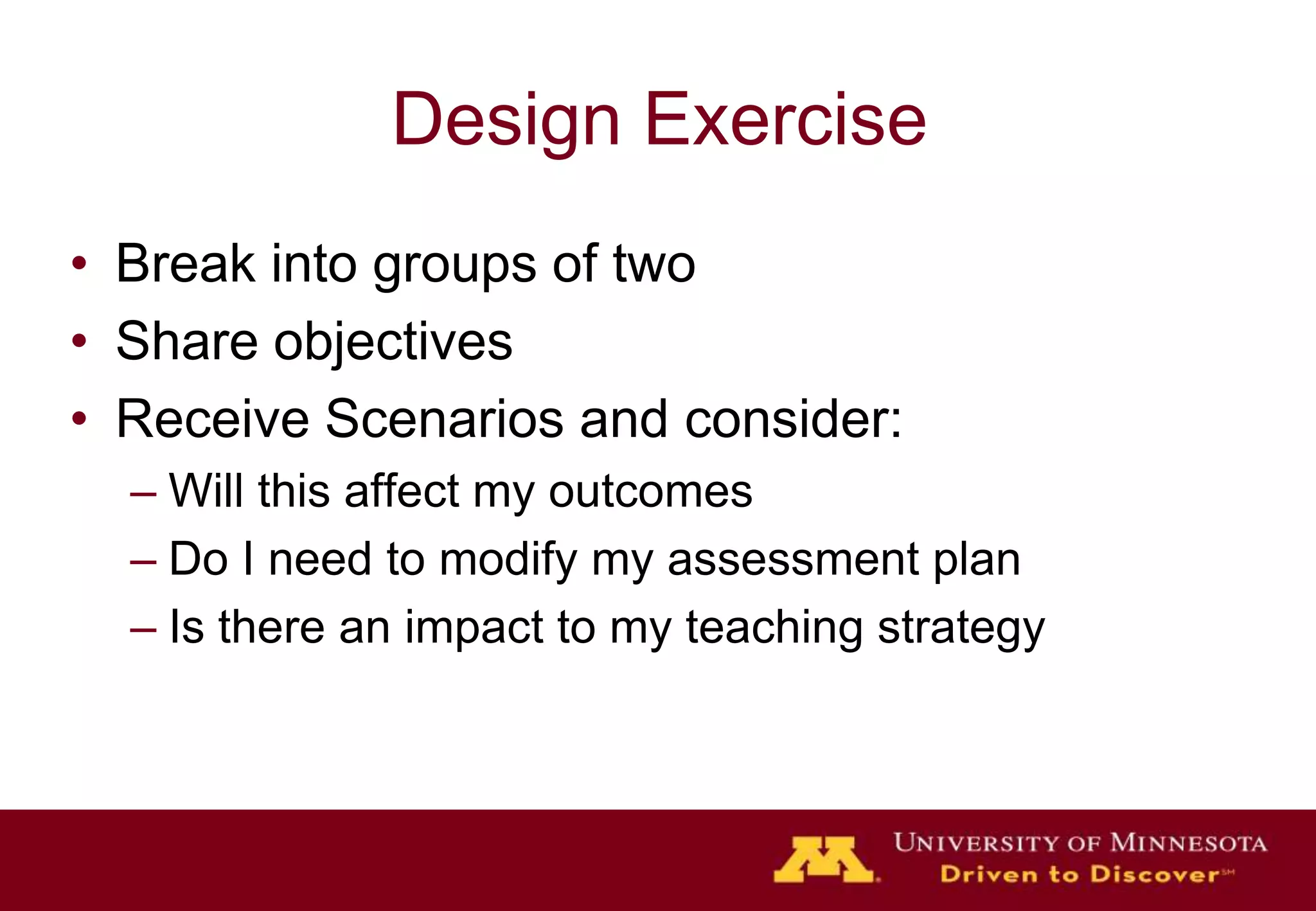 Design Exercise
• Break into groups of two
• Share objectives
• Receive Scenarios and consider:
  – Will this affect my outcomes
  – Do I need to modify my assessment plan
  – Is there an impact to my teaching strategy
 