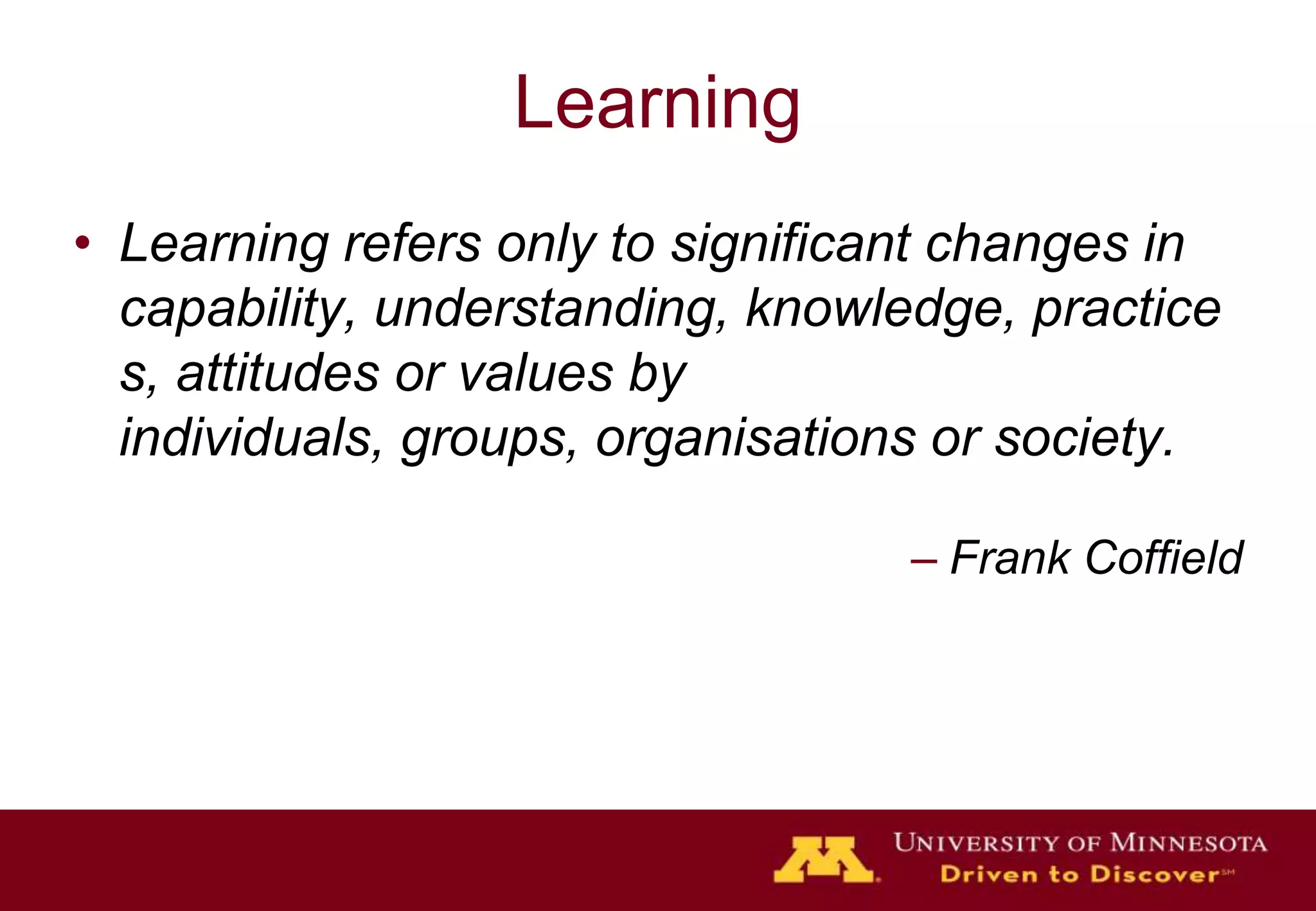 Learning
• Learning refers only to significant changes in
  capability, understanding, knowledge, practice
  s, attitudes or values by
  individuals, groups, organisations or society.

                                   – Frank Coffield
 