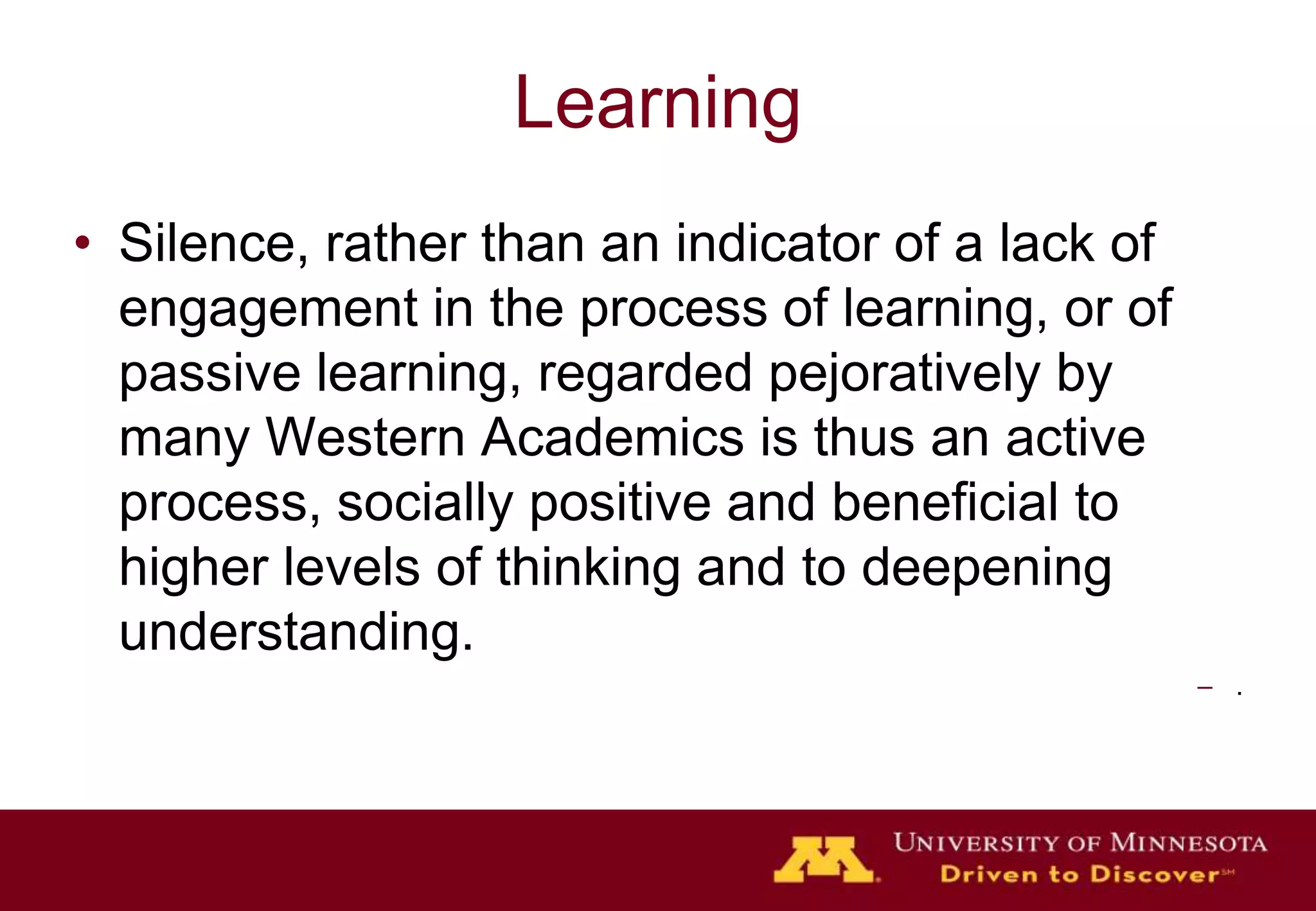 Learning
• Silence, rather than an indicator of a lack of
  engagement in the process of learning, or of
  passive learning, regarded pejoratively by
  many Western Academics is thus an active
  process, socially positive and beneficial to
  higher levels of thinking and to deepening
  understanding.
                                                   – .
 