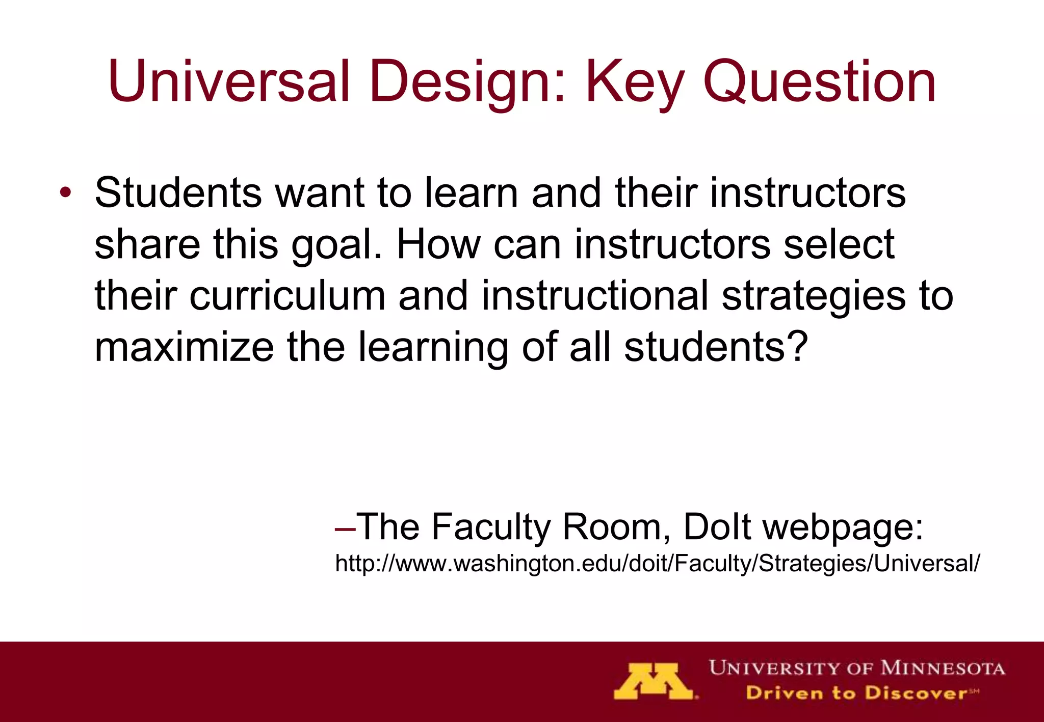 Universal Design: Key Question
• Students want to learn and their instructors
  share this goal. How can instructors select
  their curriculum and instructional strategies to
  maximize the learning of all students?



               –The Faculty Room, DoIt webpage:
               http://www.washington.edu/doit/Faculty/Strategies/Universal/
 