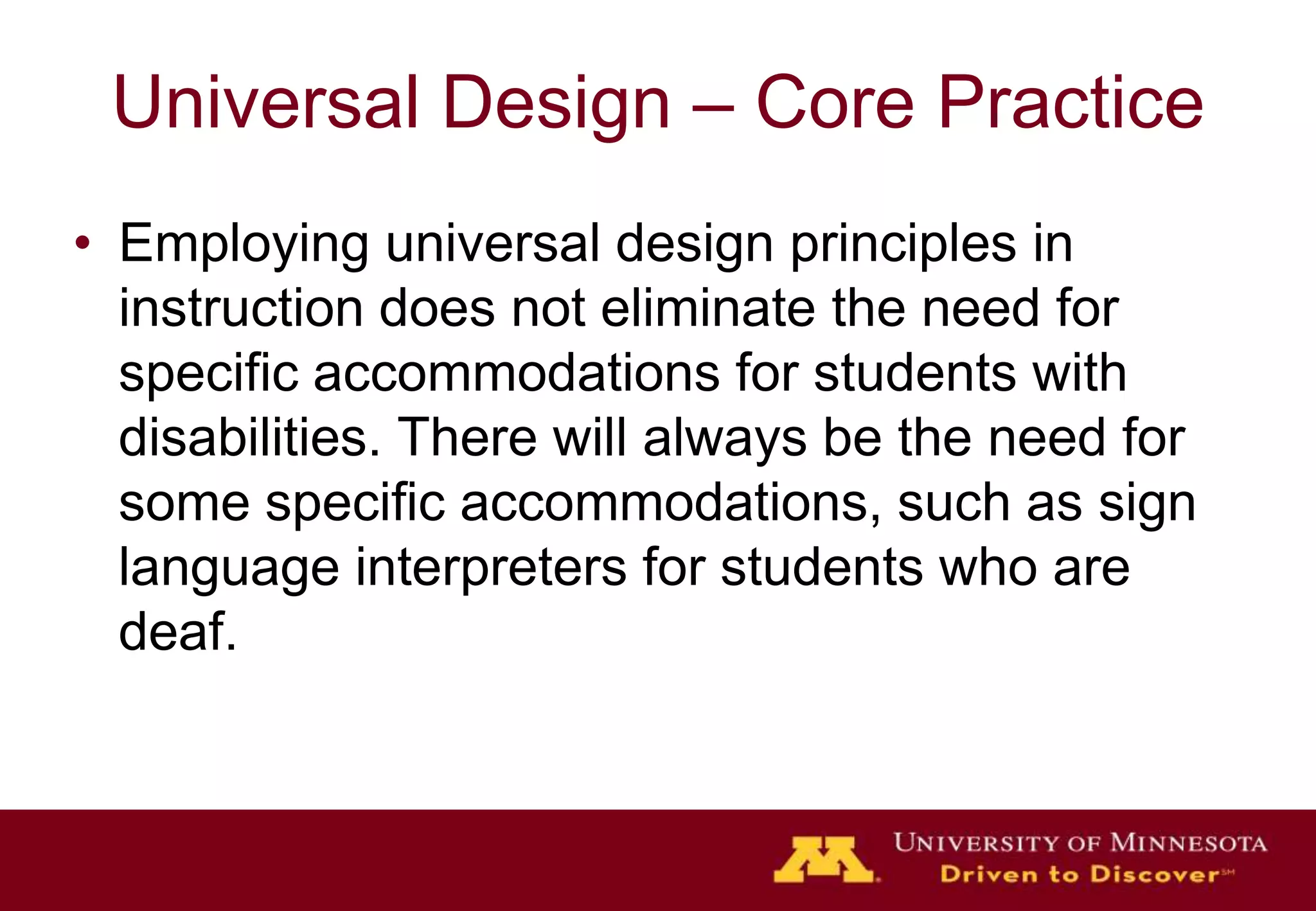 Universal Design – Core Practice
• Employing universal design principles in
  instruction does not eliminate the need for
  specific accommodations for students with
  disabilities. There will always be the need for
  some specific accommodations, such as sign
  language interpreters for students who are
  deaf.
 