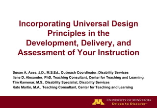 Incorporating Universal Design
          Principles in the
     Development, Delivery, and
   Assessment of Your Instruction

Susan A. Aase, J.D., M.S.Ed., Outreach Coordinator, Disability Services
Ilene D. Alexander, PhD, Teaching Consultant, Center for Teaching and Learning
Tim Kamenar, M.S., Disability Specialist, Disability Services
Kate Martin, M.A., Teaching Consultant, Center for Teaching and Learning
 