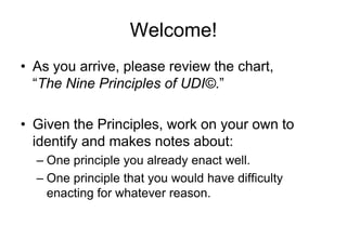 Welcome! As you arrive, please review the chart,     “The Nine Principles of UDI©.” Given the Principles, work on your own to identify and makes notes about: One principle you already enact well. One principle that you would have difficulty enacting for whatever reason. 
