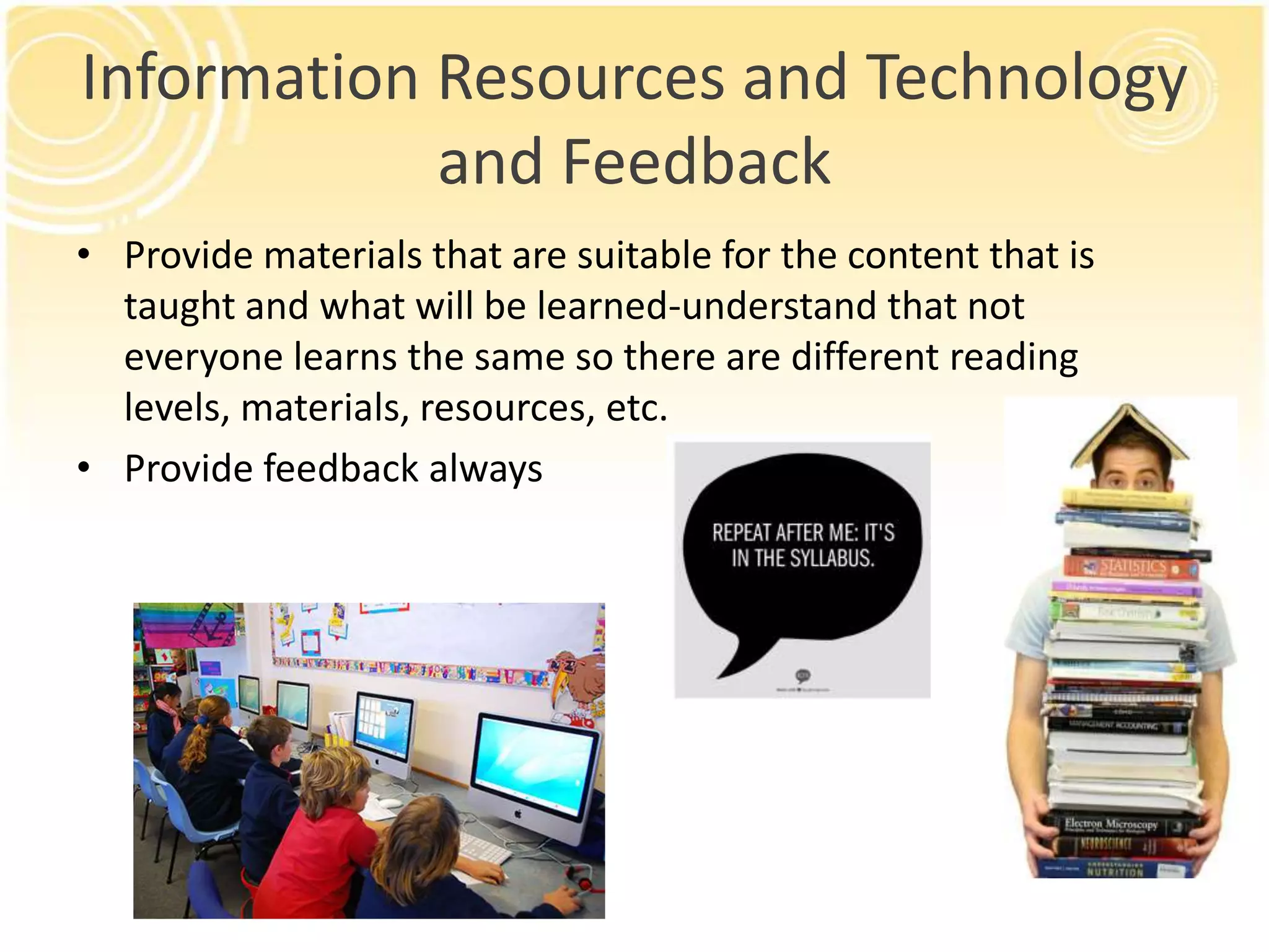 Information Resources and Technology
and Feedback
• Provide materials that are suitable for the content that is
taught and what will be learned-understand that not
everyone learns the same so there are different reading
levels, materials, resources, etc.
• Provide feedback always

 