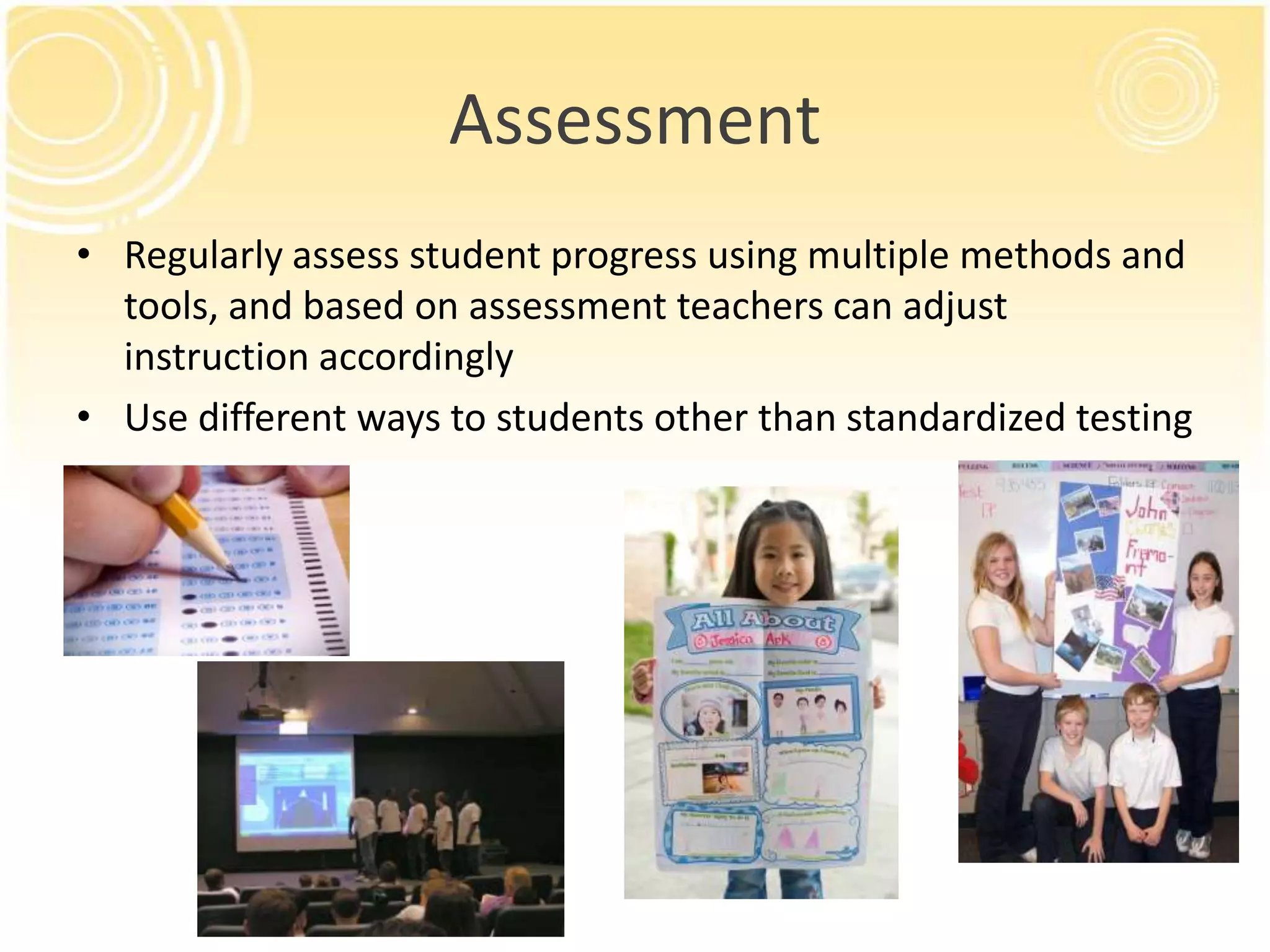 Assessment
• Regularly assess student progress using multiple methods and
tools, and based on assessment teachers can adjust
instruction accordingly
• Use different ways to students other than standardized testing

 