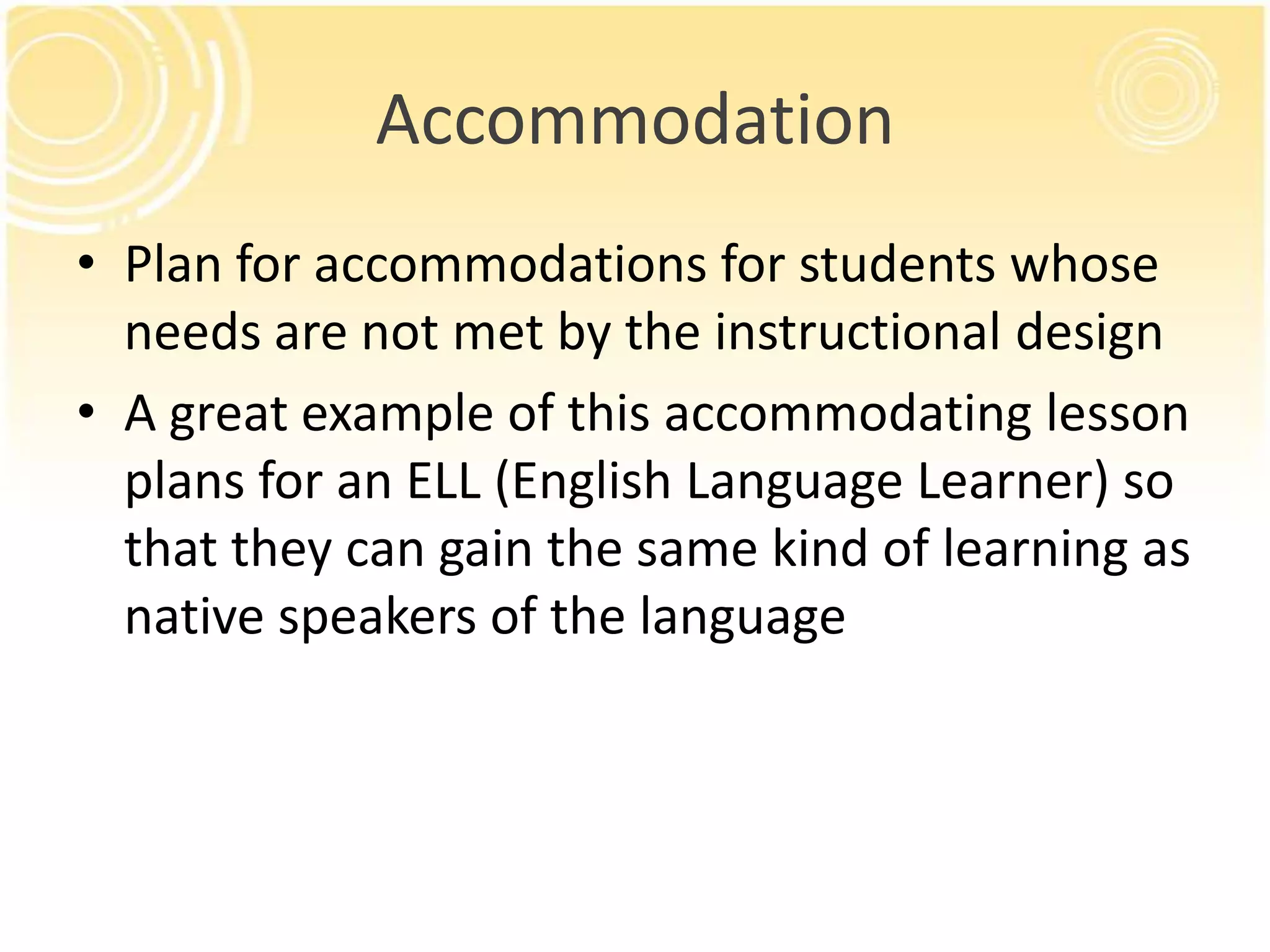 Accommodation
• Plan for accommodations for students whose
needs are not met by the instructional design
• A great example of this accommodating lesson
plans for an ELL (English Language Learner) so
that they can gain the same kind of learning as
native speakers of the language

 
