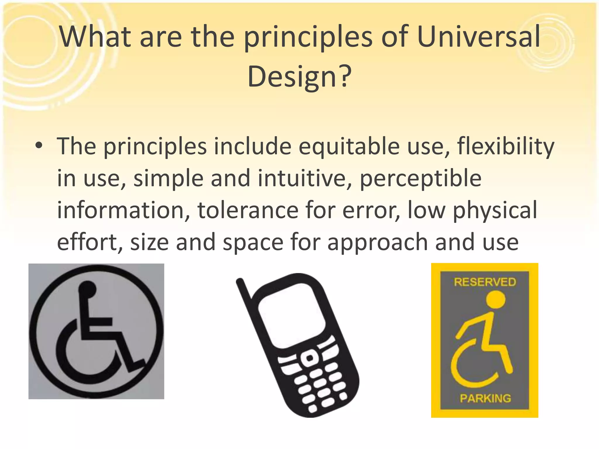 What are the principles of Universal
Design?
• The principles include equitable use, flexibility
in use, simple and intuitive, perceptible
information, tolerance for error, low physical
effort, size and space for approach and use

 