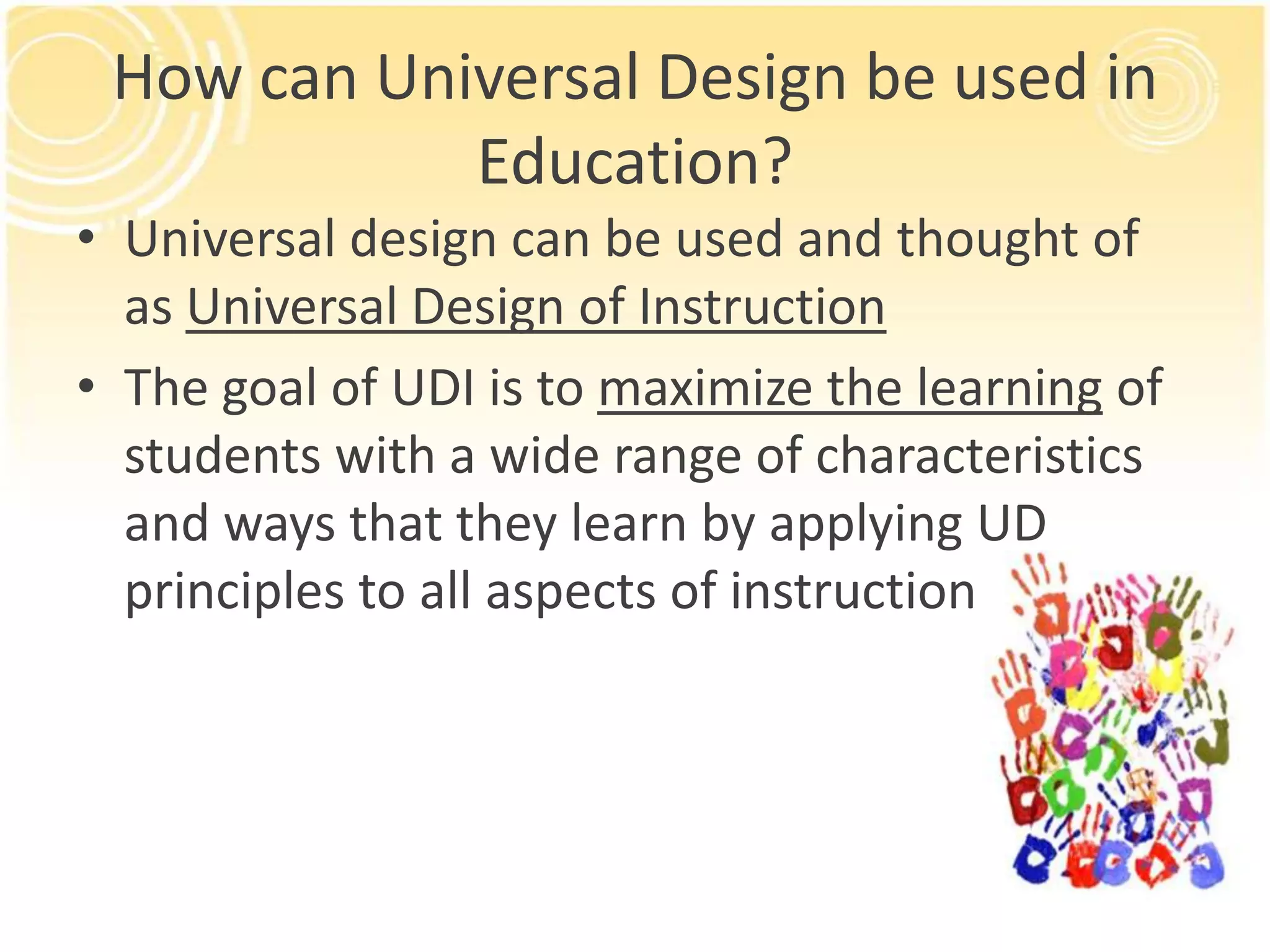 How can Universal Design be used in
Education?
• Universal design can be used and thought of
as Universal Design of Instruction
• The goal of UDI is to maximize the learning of
students with a wide range of characteristics
and ways that they learn by applying UD
principles to all aspects of instruction

 
