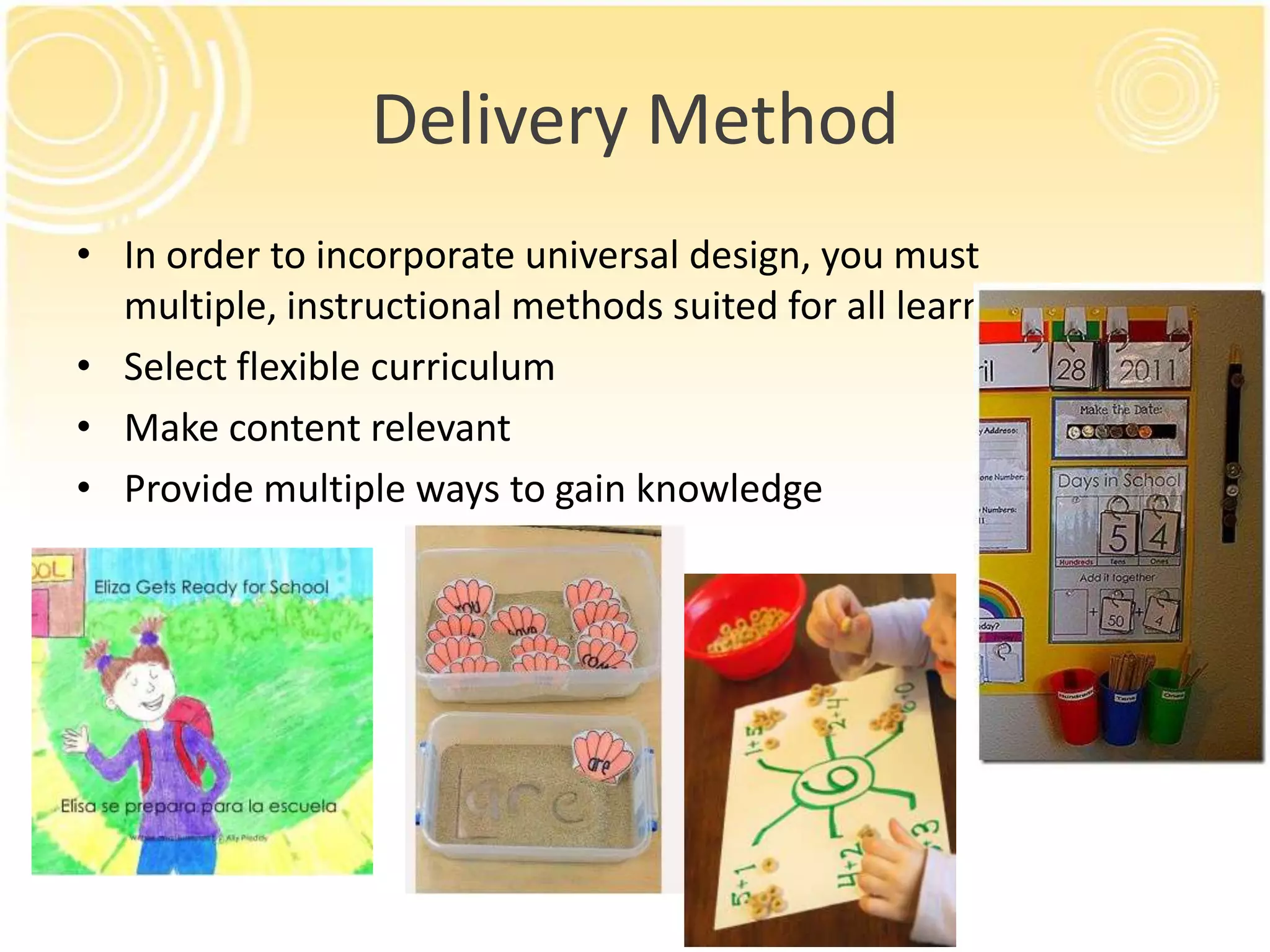 Delivery Method
• In order to incorporate universal design, you must
multiple, instructional methods suited for all learners
• Select flexible curriculum
• Make content relevant
• Provide multiple ways to gain knowledge

 