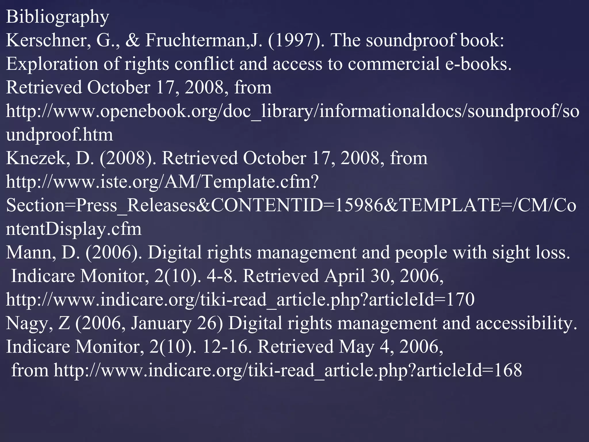Bibliography
Kerschner, G., & Fruchterman,J. (1997). The soundproof book:
Exploration of rights conflict and access to commercial e-books.
Retrieved October 17, 2008, from
http://www.openebook.org/doc_library/informationaldocs/soundproof/so
undproof.htm
Knezek, D. (2008). Retrieved October 17, 2008, from
http://www.iste.org/AM/Template.cfm?
Section=Press_Releases&CONTENTID=15986&TEMPLATE=/CM/Co
ntentDisplay.cfm
Mann, D. (2006). Digital rights management and people with sight loss.
Indicare Monitor, 2(10). 4-8. Retrieved April 30, 2006,
http://www.indicare.org/tiki-read_article.php?articleId=170
Nagy, Z (2006, January 26) Digital rights management and accessibility.
Indicare Monitor, 2(10). 12-16. Retrieved May 4, 2006,
from http://www.indicare.org/tiki-read_article.php?articleId=168
 