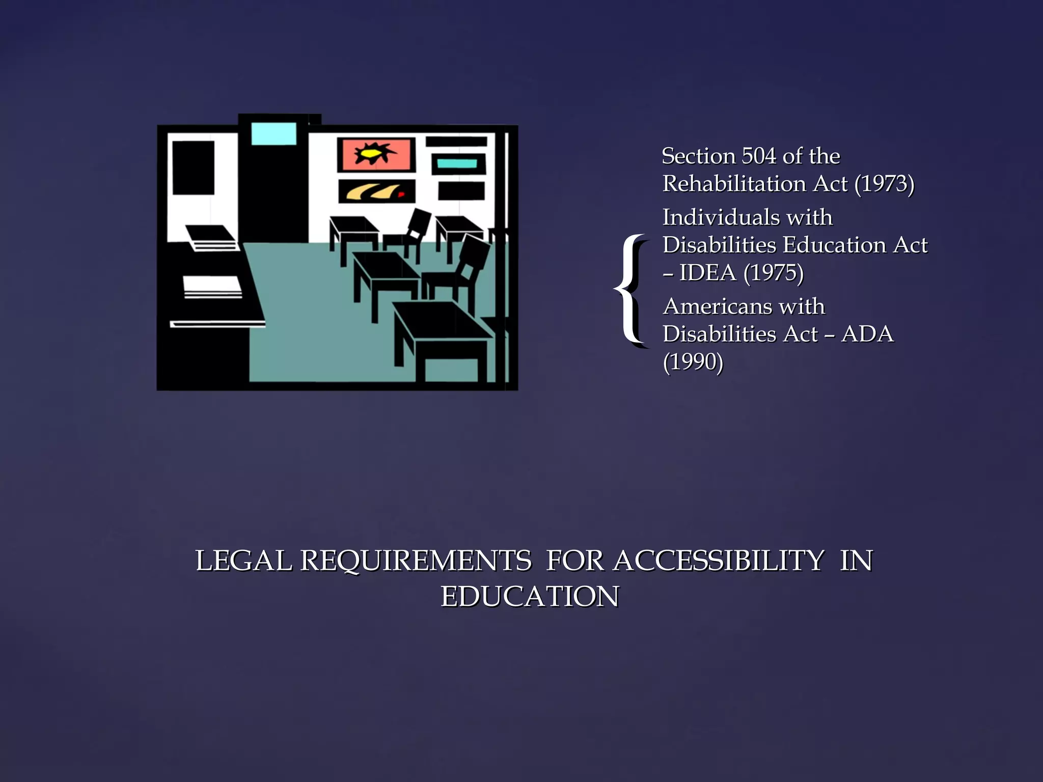 {{
Section 504 of theSection 504 of the
Rehabilitation Act (1973)Rehabilitation Act (1973)
Individuals withIndividuals with
Disabilities Education ActDisabilities Education Act
– IDEA (1975)– IDEA (1975)
Americans withAmericans with
Disabilities Act – ADADisabilities Act – ADA
(1990)(1990)
LEGAL REQUIREMENTS FOR ACCESSIBILITY INLEGAL REQUIREMENTS FOR ACCESSIBILITY IN
EDUCATIONEDUCATION
 
