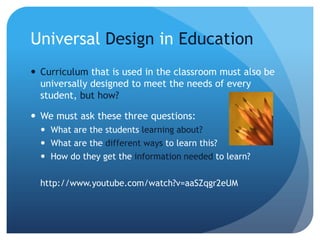 Universal Design in Education
 Curriculum that is used in the classroom must also be
universally designed to meet the needs of every
student, but how?
 We must ask these three questions:
 What are the students learning about?
 What are the different ways to learn this?
 How do they get the information needed to learn?
http://www.youtube.com/watch?v=aaSZqgr2eUM
 