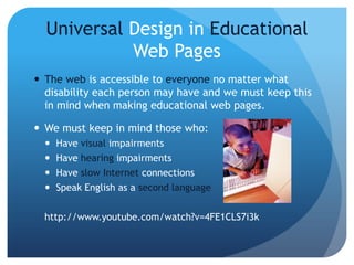 Universal Design in Educational
Web Pages
 The web is accessible to everyone no matter what
disability each person may have and we must keep this
in mind when making educational web pages.
 We must keep in mind those who:
 Have visual impairments
 Have hearing impairments
 Have slow Internet connections
 Speak English as a second language
http://www.youtube.com/watch?v=4FE1CLS7i3k
 
