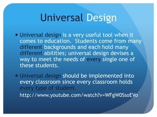 Universal Design
 Universal design is a very useful tool when it
comes to education. Students come from many
different backgrounds and each hold many
different abilities; universal design devises a
way to meet the needs of every single one of
these students.
 Universal design should be implemented into
every classroom since every classroom holds
every type of student.
http://www.youtube.com/watch?v=WFgW0SsoEVo
 