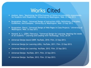 Works Cited
 Axelson, Mary. "Maximizing the Effectiveness of Online Accountability Assessments
for Students with Disabilities." University of Washington. Web. 23 Sep 2013.
 Burgstahler, Sheryl. "Universal Design of Instruction (UDI): Definitions, Principles,
Guidelines, and Examples." University of Washington. Web. 23 Sep 2013.
 Burgstahler, Sheryl. "Universal Design of Web Pages in Class Projects." University of
Washington. Web. 23 Sep 2013.
 Howard, K. L. (2004, February). “Universal Design for Learning: Meeting the needs
of all students.” Learning and Leading with Technology, 31(5), 26-29.
 Universal Design Award 2009. YouTube, 2010. Film. 23 Sep 2013.
 Universal Design for Learning (UDL). YouTube, 2011. Film. 23 Sep 2013.
 Universal Design for Learning. YouTube, 2012. Film. 23 Sep 2013.
 Universal Design. YouTube, 2011. Film. 23 Sep 2013.
 Universal Design. YouTube, 2012. Film. 23 Sep 2013.
 