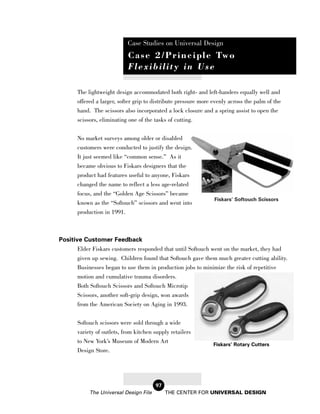 Case Studies on Universal Design
                            C a s e 2 / P r i n c i p l e Tw o
                            Flexibility in Use

       The lightweight design accommodated both right- and left-handers equally well and
       offered a larger, softer grip to distribute pressure more evenly across the palm of the
       hand. The scissors also incorporated a lock closure and a spring assist to open the
       scissors, eliminating one of the tasks of cutting.


       No market surveys among older or disabled
       customers were conducted to justify the design.
       It just seemed like “common sense.” As it
       became obvious to Fiskars designers that the
       product had features useful to anyone, Fiskars
       changed the name to reflect a less age-related
       focus, and the “Golden Age Scissors” became
                                                                 Fiskars’ Softouch Scissors
       known as the “Softouch” scissors and went into
       production in 1991.



Positive Customer Feedback
       Elder Fiskars customers responded that until Softouch went on the market, they had
       given up sewing. Children found that Softouch gave them much greater cutting ability.
       Businesses began to use them in production jobs to minimize the risk of repetitive
       motion and cumulative trauma disorders.
       Both Softouch Scissors and Softouch Microtip
       Scissors, another soft-grip design, won awards
       from the American Society on Aging in 1993.

       Softouch scissors were sold through a wide
       variety of outlets, from kitchen supply retailers
       to New York’s Museum of Modern Art
                                                                 Fiskars’ Rotary Cutters
       Design Store.




                                        97
            The Universal Design File        THE CENTER FOR UNIVERSAL DESIGN
 