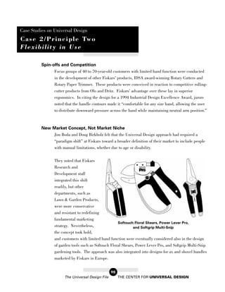 Case Studies on Universal Design
C a s e 2 / P r i n c i p l e Tw o
Flexibility in Use

          Spin-offs and Competition
                Focus groups of 40 to 70-year-old customers with limited hand function were conducted
                in the development of other Fiskars’ products, IDSA award-winning Rotary Cutters and
                Rotary Paper Trimmer. These products were conceived in reaction to competitive rolling-
                cutter products from Olo and Dritz. Fiskars’ advantage over these lay in superior
                 ergonomics. In citing the design for a 1994 Industrial Design Excellence Award, jurors
                 noted that the handle contours made it “comfortable for any size hand, allowing the user
                 to distribute downward pressure across the hand while maintaining neutral arm position.”



          New Market Concept, Not Market Niche
              Jim Boda and Doug Birkholz felt that the Universal Design approach had required a
              “paradigm shift” at Fiskars toward a broader definition of their market to include people
              with manual limitations, whether due to age or disability.


                 They noted that Fiskars
                 Research and
                 Development staff
                 integrated this shift
                 readily, but other
                 departments, such as
                 Lawn & Garden Products,
                 were more conservative
                 and resistant to redefining
                 fundamental marketing
                                                        Softouch Floral Shears, Power Lever Pro,
                 strategy. Nevertheless,                        and Softgrip Multi-Snip
                 the concept took hold,
                 and customers with limited hand function were eventually considered also in the design
                 of garden tools such as Softouch Floral Shears, Power Lever Pro, and Softgrip Multi-Snip
                 gardening tools. The approach was also integrated into designs for ax and shovel handles
                 marketed by Fiskars in Europe.


                                                   98
                       The Universal Design File        THE CENTER FOR UNIVERSAL DESIGN
 