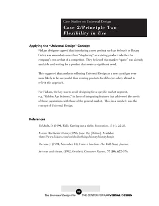 Case Studies on Universal Design
                            C a s e 2 / P r i n c i p l e Tw o
                            Flexibility in Use

Applying the “Universal Design” Concept
      Fiskars designers agreed that introducing a new product such as Softouch or Rotary
      Cutter was somewhat easier than “displacing” an existing product, whether the
      company’s own or that of a competitor. They believed that market “space” was already
      available and waiting for a product that meets a significant need.


       This suggested that products reflecting Universal Design as a new paradigm were
       more likely to be successful than existing products facelifted or subtly altered to
       reflect this approach.

       For Fiskars, the key was to avoid designing for a specific market segment,
       e.g. “Golden Age Scissors,” in favor of integrating features that addressed the needs
       of these populations with those of the general market. This, in a nutshell, was the
       concept of Universal Design.



References

       Birkholz, D. (1994, Fall). Carving out a niche. Innovation, 13 (4), 22-23.

       Fiskars Worldwide History.(1996, June 16). [Online]. Available
       <http://www.fiskars.com/worldwide/things/history/history.html>

       Pierson, J. (1994, November 14). Form + function. The Wall Street Journal.

       Scissors and shears. (1992, October). Consumer Reports, 57 (10), 672-676.




                                        99
            The Universal Design File        THE CENTER FOR UNIVERSAL DESIGN
 