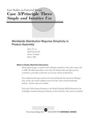 Case Studies on Universal Design
Case 3/Principle Three
Simple and Intuitive Use




    Worldwide Distribution Requires Simplicity in
    Product Assembly
                      IKEA, US, Inc.
                      IKEA Svenska AB
                      Almhut, Sweden
                      March 1995



        When in Doubt, Read the Instructions
             On the adjacent page is a portion of the 159-page manual for a Sony video camera sold
             in 1990. The illustration defines each of the 16 indicators that may light up in the
               viewfinder occasionally to inform the user of some vital bit of information.


               Even subtracting the pages printed in French and Spanish, this manual was 80 pages
               long. In fact, the manual weighed exactly 1/3 of the camera itself (including the
               battery). And the camera was smaller.

               Next to the Video Camera illustration is the Head-Up Display (HUD) illustration of an
               F-16 fighter simulator showing 13 indicators (3 fewer than the video camera viewfinder).




                                                 100
                     The Universal Design File         THE CENTER FOR UNIVERSAL DESIGN
 