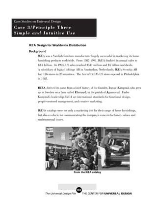 Case Studies on Universal Design
Case 3/Principle Three
Simple and Intuitive Use

          IKEA Design for Worldwide Distribution
          Background
               IKEA was a Swedish furniture manufacturer hugely successful in marketing its home
               furnishing products worldwide. From 1987-1991, IKEA doubled in annual sales to
                 $3.2 billion. In 1995, US sales reached $511 million and $5 billion worldwide.
                 A subsidiary of Ingka Holdings AB in Amsterdam, Netherlands, IKEA Svenska AB
                 had 126 stores in 25 countries. The first of IKEA’s US stores opened in Philadelphia
                 in 1985.

                 IKEA derived its name from a brief history of the founder, Ingvar Kamprad, who grew
                 up in Sweden on a farm called Elmtaryd, in the parish of Agunnaryd. Under
                 Kamprad’s leadership, IKEA set international standards for functional design,
                 people-centered management, and creative marketing.

                 IKEA’s catalogs were not only a marketing tool for their range of home furnishings,
                 but also a vehicle for communicating the company’s concern for family values and
                 environmental issues.




                                               From the IKEA catalog




                                                   102
                       The Universal Design File         THE CENTER FOR UNIVERSAL DESIGN
 
