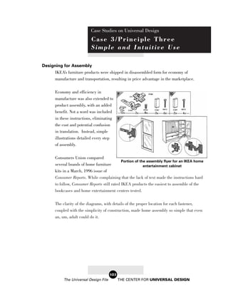 Case Studies on Universal Design
                            Case 3/Principle Three
                            Simple and Intuitive Use

Designing for Assembly
      IKEA’s furniture products were shipped in disassembled form for economy of
      manufacture and transportation, resulting in price advantage in the marketplace.

       Economy and efficiency in
       manufacture was also extended to
       product assembly, with an added
       benefit. Not a word was included
       in these instructions, eliminating
       the cost and potential confusion
       in translation. Instead, simple
       illustrations detailed every step
       of assembly.

       Consumers Union compared
                                                  Portion of the assembly flyer for an IKEA home
       several brands of home furniture                  entertainment cabinet
       kits in a March, 1996 issue of
       Consumer Reports. While complaining that the lack of text made the instructions hard
       to follow, Consumer Reports still rated IKEA products the easiest to assemble of the
       bookcases and home entertainment centers tested.


       The clarity of the diagrams, with details of the proper location for each fastener,
       coupled with the simplicity of construction, made home assembly so simple that even
       an, um, adult could do it.




                                           103
            The Universal Design File            THE CENTER FOR UNIVERSAL DESIGN
 