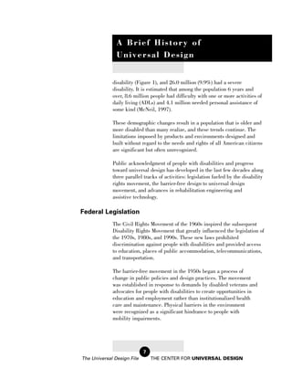 A Brief History of
               Universal Design


             disability (Figure 1), and 26.0 million (9.9%) had a severe
             disability. It is estimated that among the population 6 years and
             over, 8.6 million people had difficulty with one or more activities of
             daily living (ADLs) and 4.1 million needed personal assistance of
             some kind (McNeil, 1997).

             These demographic changes result in a population that is older and
             more disabled than many realize, and these trends continue. The
             limitations imposed by products and environments designed and
             built without regard to the needs and rights of all American citizens
             are significant but often unrecognized.

             Public acknowledgment of people with disabilities and progress
             toward universal design has developed in the last few decades along
             three parallel tracks of activities: legislation fueled by the disability
             rights movement, the barrier-free design to universal design
             movement, and advances in rehabilitation engineering and
             assistive technology.

Federal Legislation
             The Civil Rights Movement of the 1960s inspired the subsequent
             Disability Rights Movement that greatly influenced the legislation of
             the 1970s, 1980s, and 1990s. These new laws prohibited
             discrimination against people with disabilities and provided access
             to education, places of public accommodation, telecommunications,
             and transportation.

             The barrier-free movement in the 1950s began a process of
             change in public policies and design practices. The movement
             was established in response to demands by disabled veterans and
             advocates for people with disabilities to create opportunities in
             education and employment rather than institutionalized health
             care and maintenance. Physical barriers in the environment
             were recognized as a significant hindrance to people with
             mobility impairments.




                            7
The Universal Design File       THE CENTER FOR UNIVERSAL DESIGN
 