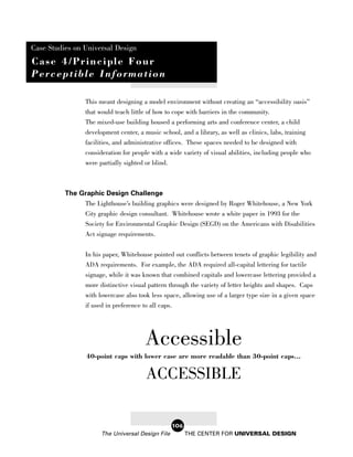 Case Studies on Universal Design
Case 4/Principle Four
Perceptible Information

                This meant designing a model environment without creating an “accessibility oasis”
                that would teach little of how to cope with barriers in the community.
                The mixed-use building housed a performing arts and conference center, a child
                development center, a music school, and a library, as well as clinics, labs, training
                facilities, and administrative offices. These spaces needed to be designed with
                consideration for people with a wide variety of visual abilities, including people who
                were partially sighted or blind.



          The Graphic Design Challenge
               The Lighthouse’s building graphics were designed by Roger Whitehouse, a New York
                City graphic design consultant. Whitehouse wrote a white paper in 1993 for the
                Society for Environmental Graphic Design (SEGD) on the Americans with Disabilities
                Act signage requirements.


                In his paper, Whitehouse pointed out conflicts between tenets of graphic legibility and
                ADA requirements. For example, the ADA required all-capital lettering for tactile
                signage, while it was known that combined capitals and lowercase lettering provided a
                more distinctive visual pattern through the variety of letter heights and shapes. Caps
                with lowercase also took less space, allowing use of a larger type size in a given space
                if used in preference to all caps.




                                      Accessible
                 40-point caps with lower case are more readable than 30-point caps...

                                       ACCESSIBLE

                                                  106
                      The Universal Design File         THE CENTER FOR UNIVERSAL DESIGN
 