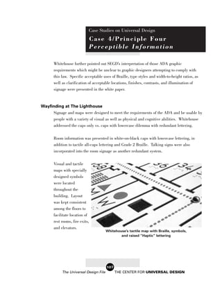 Case Studies on Universal Design
                             Case 4/Principle Four
                             Perceptible Information

       Whitehouse further pointed out SEGD’s interpretation of those ADA graphic
       requirements which might be unclear to graphic designers attempting to comply with
       this law. Specific acceptable uses of Braille, type styles and width-to-height ratios, as
       well as clarification of acceptable locations, finishes, contrasts, and illumination of
       signage were presented in the white paper.



Wayfinding at The Lighthouse
     Signage and maps were designed to meet the requirements of the ADA and be usable by
     people with a variety of visual as well as physical and cognitive abilities. Whitehouse
     addressed the caps only vs. caps with lowercase dilemma with redundant lettering.


       Room information was presented in white-on-black caps with lowercase lettering, in
       addition to tactile all-caps lettering and Grade 2 Braille. Talking signs were also
       incorporated into the room signage as another redundant system.


       Visual and tactile
       maps with specially
       designed symbols
       were located
       throughout the
       building. Layout
       was kept consistent
       among the floors to
       facilitate location of
       rest rooms, fire exits,
       and elevators.
                                        Whitehouse’s tactile map with Braille, symbols,
                                                and raised “Haptic” lettering




                                        107
            The Universal Design File         THE CENTER FOR UNIVERSAL DESIGN
 
