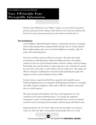 Case Studies on Universal Design
Case 4/Principle Four
Perceptible Information


                 On these maps, Whitehouse’s own “Haptic” typeface was used, which incorporated
                 generous spacing for tactile reading, a slash inside the zero to prevent confusion with
                 the letter O, and an open-top numeral 4 to avoid confusion with the letter A.



          The Architecture
                At the Lighthouse, Mitchell/Giurgola Architects combined the principle of integration
                with an understanding of the navigational skills of people who are visually impaired.
                Before implementation, plans were reviewed by Lighthouse researchers, staff, and
                 people with visual impairments.

                 To increase visibility, contrast needed to be increased. But rather than simply
                 increasing the overall illumination within the building and with it, risk of glare,
                 contrasts of color were used to delineate borders, doorways, railings, and level changes.
                 Interestingly, doors and door frames to engineering spaces were “painted out”; painted
                 the same color as the walls, to avoid confusion with accessible areas. This simple and
                 effective strategy for simplifying the environment aided wayfinding for people with
                 cognitive as well as sensory limitations (Cohen, 1993).


                 Contrasts between carpeted and tiled floors separated work and public spaces.
                 Traditional lighting fixtures were adapted by H.M. Brandston & Partners to avoid glare
                 and sudden changes in brightness, which made it difficult to adapt for some people
                 who are visually impaired.

                 The needs of people with disabilities other than visual impairments were also
                 considered in the design of building features. For example, the auditorium
                 incorporated a variety of seating options for wheelchair users as well as an infrared
                 system for assistive listening and for descriptive audio for people with limited vision.


                 Originally both the “up” and “down” lights in the elevator lobbies were identical
                 circles, one above the other. It was pointed out that people with severe visual


                                                   108
                       The Universal Design File         THE CENTER FOR UNIVERSAL DESIGN
 