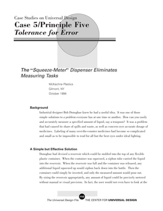 Case Studies on Universal Design
Case 5/Principle Five
Tolerance for Error




   The “Squeeze-Meter” Dispenser Eliminates
   Measuring Tasks
                     McKechne Plastics
                     Gilmont, NY
                     October 1994



       Background
            Industrial designer Bob Donoghue knew he had a useful idea. It was one of those
            simple solutions to a problem everyone has at one time or another. How can you easily
              and accurately measure a specified amount of liquid, say a teaspoon? It was a problem
              that had caused its share of spills and waste, as well as concern over accurate dosage of
              medicines. Labeling of many over-the-counter medicines had become so complicated
              and small as to be impossible to read for all but the best eyes under ideal lighting.



       A Simple but Effective Solution
            Donoghue had devised a reservoir which could be molded into the top of any flexible
            plastic container. When the container was squeezed, a siphon tube carried the liquid
            into the reservoir. When the reservoir was full and the container was released, any
            additional liquid squeezed up would siphon back down into the bottle. Then the
            container could simply be inverted, and only the measured amount would pour out.
            By sizing the reservoir appropriately, any amount of liquid could be precisely metered
            without manual or visual precision. In fact, the user would not even have to look at the



                                                110
                    The Universal Design File         THE CENTER FOR UNIVERSAL DESIGN
 