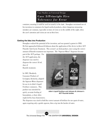 Case Studies on Universal Design
                             Case 5/Principle Five
                             To l e r a n c e f o r E r r o r
       container, meaning it could be used accurately in the dark. Donoghue envisioned use of
       his invention in containers for liquid medical products, where dangerous measuring
       mistakes are common, especially in times of crisis or in the middle of the night, when
       the user’s attention and vision are not at their best.



Getting the Idea into Production
      Donoghue realized the potential of his invention, and was granted a patent in 1985.
      He first approached Johnson & Johnson about the application of the device to their ACT
      Fluoride Anti-Cavity Treatment. This seemed an ideal product, since using the correct
      amount of fluoride treatment was important. The “Squeeze-Meter” dispenser became
       part of the ACT package. For
       the ACT application, the
       dispenser was sized to
       dispense the correct 10 ml.
       dose of
       fluoride treatment.

       In 1987, Weatherly
       Consumer Products of
       Lexington, Kentucky, adapted
       the Squeeze-Meter dispenser
       for use in its Jobe’s Liquid
       Fertilizer containers. This
       product was intended for
                                           Jobe’s Liquid Fertilizer and Johnson & Johnson’s
       quick, accurate feeding of
                                                           ACT Fluoride bottles
       houseplants, a chore often
       neglected by busy homeowners.
       The dispenser was sized to hold the correct amount of fertilizer for one quart of water,
       again requiring only a gentle squeeze, then a tip into the bucket of water.




                                        111
            The Universal Design File         THE CENTER FOR UNIVERSAL DESIGN
 