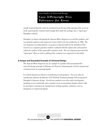 Case Studies on Universal Design
                            Case 5/Principle Five
                            To l e r a n c e f o r E r r o r

       usually required that the outlet be positioned near the top of the opening of the reservoir
       itself, squeezing the container hard enough often made the package into a “squirt gun,”
       Donoghue realized.

       Donoghue set about redesigning the Squeeze-Meter dispenser to avoid this problem, and
       was granted a patent on the improved version which went into production in 1996. The
       new dispenser was fabricated by a new process that provided for the formation of the
       reservoir as a separate part that could be combined with the siphon tube and mounted
       within the confines of the squeezable container itself. The new dispenser prevented the
       “squirt-gun” effect as well as spilling if the container were squeezed too forcefully.



A Unique and Successful Example of Universal Design
      The Squeeze-Meter dispenser was an example of a product that incorporated the
      universal design principle of Tolerance for Error by eliminating the need for manual and
      visual precision in measuring liquids.


       It certainly had proven effective in marketing several products. Ten years after its
       introduction, Johnson & Johnson’s ACT Fluoride Treatment package still incorporated
       Donoghue’s dispenser design. Several new products were also under development,
       including an eye wash bottle and a separate screw-on measuring chamber which could
       be provided to consumers by manufacturers of large-quantity containers, such as
       detergents or commercial liquids.




                                        113
            The Universal Design File         THE CENTER FOR UNIVERSAL DESIGN
 