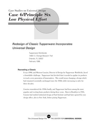 Case Studies on Universal Design
Case 6/Principle Six
Low Physical Effort




   Redesign of Classic Tupperware Incorporates
   Universal Design
                     Tupperware Worldwide
                     14901 S. Orange Blossom Trail
                     Orlando, FL 32837
                     February 1996



       Recreating a Classic
             It was 1990, and Morison Cousins, Director of Design for Tupperware Worldwide, faced
             a formidable challenge. Tupperware had decided that it needed to update its products
              to reach a new generation of homemakers. This would mean changing a design which
              had remained essentially unchanged since the 1950s while increasing in sales for
              three decades.

              Cousins remembered the 1950s fondly, and Tupperware had been among the more
              popular and exciting home products during these years. Born in Brooklyn in 1935,
              Cousins had studied industrial design at Pratt Institute and had later opened his own
              design office, also in New York, before joining Tupperware.




                                                114
                    The Universal Design File         THE CENTER FOR UNIVERSAL DESIGN
 