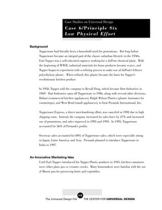 Case Studies on Universal Design
                           Case 6/Principle Six
                           Low Physical Effort

Background
     Tupperware had literally been a household word for generations. But long before
     Tupperware became an integral part of the classic suburban lifestyle in the 1950s,
     Earl Tupper was a self-educated engineer working for a duPont chemical plant. With
     the beginning of WWII, industrial materials for home products became scarce, and
       Tupper began to experiment with a refining process to make use of duPont’s leftover
       polyethylene plastic. When refined, this plastic became the basis for Tupper’s
       revolutionary kitchen product.

       In 1958, Tupper sold the company to Rexall Drug, which became Dart Industries in
       1969. Dart Industries spun off Tupperware in 1986, along with several other divisions,
       Hobart (commercial kitchen appliances), Ralph Wilson Plastics (plastic laminates for
       countertops), and West Bend (small appliances), to form Premark International, Inc.

       Tupperware Express, a direct merchandising effort, was canceled in 1992 due to high
       shipping costs. Instead, the company increased its sales force by 27% and increased
       use of promotions, and sales improved in 1993 and 1994. In 1995, Tupperware
       accounted for 56% of Premark’s profits.

       Overseas sales accounted for 80% of Tupperware sales, which were especially strong
       in Japan, Latin America, and Asia. Premark planned to introduce Tupperware to
       India in 1997.



An Innovative Marketing Idea
      Until Earl Tupper introduced his Tupper Plastic products in 1945, kitchen containers
      were either glass jars or ceramic crocks. Many homemakers were familiar with the use
      of Mason jars for preserving fruits and vegetables.




                                        115
            The Universal Design File         THE CENTER FOR UNIVERSAL DESIGN
 
