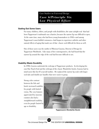 Case Studies on Universal Design
                               Case 6/Principle Six
                               Low Physical Effort

Sealing Out Some Users
      For many children, elders, and people with disabilities, the same airtight seal that had
      been Tupperware’s trademark was a barrier, because the narrow lip was difficult to open.
      At the same time, many who had been young homemakers in 1945—and among
      Tupperware’s most faithful customers—had begun to experience arthritis and other
       natural effects of aging that made use of that classic seal difficult for them as well.

       One of those users was the mother of Morison Cousins, Director of Design for
       Tupperware Worldwide. Like many of her contemporaries, she had found that the
       narrow lip around the edge of the seal had become difficult to use.



Usability Meets Durability
      In 1990, Cousins undertook the redesign of Tupperware products. In developing his
      own One Touch Seal and the redesign of the classic Wonderlier bowls, Cousins had in
       mind users like his 87-year-old mother. He replaced the narrow lip seals with larger
       seal tabs and double-arc handles that were easier to grasp.

       Strong color contrast
       between the lids and
       bowls increased usability
       for people with limited
       vision. The very features
       appreciated by museum
       curators also had a
       straightforward usability,
       even for people limited by
       age or disability.
                                                   Tupperware’s Wonderlier Bowls




                                        117
            The Universal Design File         THE CENTER FOR UNIVERSAL DESIGN
 