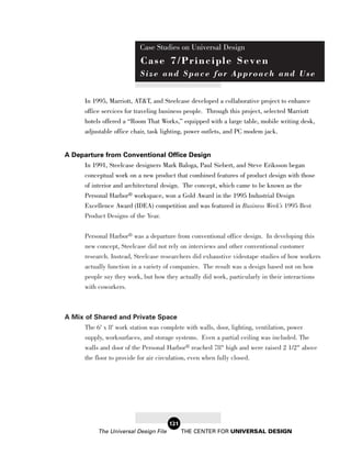 Case Studies on Universal Design
                            Case 7/Principle Seven
                            Size and Space for Approach and Use


       In 1995, Marriott, AT&T, and Steelcase developed a collaborative project to enhance
       office services for traveling business people. Through this project, selected Marriott
       hotels offered a “Room That Works,” equipped with a large table, mobile writing desk,
       adjustable office chair, task lighting, power outlets, and PC modem jack.


A Departure from Conventional Office Design
     In 1991, Steelcase designers Mark Baloga, Paul Siebert, and Steve Eriksson began
       conceptual work on a new product that combined features of product design with those
       of interior and architectural design. The concept, which came to be known as the
       Personal Harbor® workspace, won a Gold Award in the 1995 Industrial Design
       Excellence Award (IDEA) competition and was featured in Business Week’s 1995 Best
       Product Designs of the Year.


       Personal Harbor® was a departure from conventional office design. In developing this
       new concept, Steelcase did not rely on interviews and other conventional customer
       research. Instead, Steelcase researchers did exhaustive videotape studies of how workers
       actually function in a variety of companies. The result was a design based not on how
       people say they work, but how they actually did work, particularly in their interactions
       with coworkers.



A Mix of Shared and Private Space
       The 6' x 8' work station was complete with walls, door, lighting, ventilation, power
       supply, worksurfaces, and storage systems. Even a partial ceiling was included. The
       walls and door of the Personal Harbor® reached 78" high and were raised 2 1/2" above
       the floor to provide for air circulation, even when fully closed.




                                        121
            The Universal Design File         THE CENTER FOR UNIVERSAL DESIGN
 