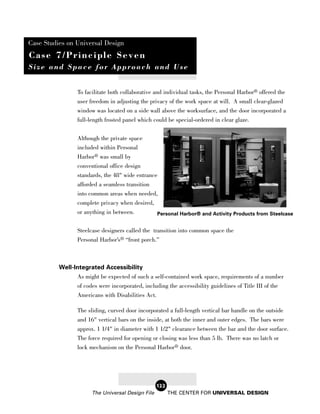 Case Studies on Universal Design
Case 7/Principle Seven
Size and Space for Approach and Use


                 To facilitate both collaborative and individual tasks, the Personal Harbor® offered the
                 user freedom in adjusting the privacy of the work space at will. A small clear-glazed
                 window was located on a side wall above the worksurface, and the door incorporated a
                 full-length frosted panel which could be special-ordered in clear glaze.


                 Although the private space
                 included within Personal
                 Harbor® was small by
                 conventional office design
                 standards, the 48" wide entrance
                 afforded a seamless transition
                 into common areas when needed,
                 complete privacy when desired,
                 or anything in between.        Personal Harbor® and Activity Products from Steelcase


                 Steelcase designers called the transition into common space the
                 Personal Harbor’s® “front porch.”



          Well-Integrated Accessibility
                As might be expected of such a self-contained work space, requirements of a number
                 of codes were incorporated, including the accessibility guidelines of Title III of the
                 Americans with Disabilities Act.

                 The sliding, curved door incorporated a full-length vertical bar handle on the outside
                 and 16" vertical bars on the inside, at both the inner and outer edges. The bars were
                 approx. 1 1/4" in diameter with 1 1/2" clearance between the bar and the door surface.
                 The force required for opening or closing was less than 5 lb. There was no latch or
                 lock mechanism on the Personal Harbor® door.




                                                   122
                       The Universal Design File         THE CENTER FOR UNIVERSAL DESIGN
 