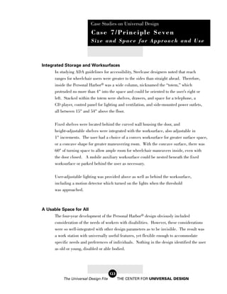 Case Studies on Universal Design
                            Case 7/Principle Seven
                            Size and Space for Approach and Use



Integrated Storage and Worksurfaces
      In studying ADA guidelines for accessibility, Steelcase designers noted that reach
      ranges for wheelchair users were greater to the sides than straight ahead. Therefore,
      inside the Personal Harbor® was a wide column, nicknamed the “totem,” which
       protruded no more than 4" into the space and could be oriented to the user’s right or
       left. Stacked within the totem were shelves, drawers, and space for a telephone, a
       CD player, control panel for lighting and ventilation, and side-mounted power outlets,
       all between 15" and 54" above the floor.

       Fixed shelves were located behind the curved wall housing the door, and
       height-adjustable shelves were integrated with the worksurface, also adjustable in
       1" increments. The user had a choice of a convex worksurface for greater surface space,
       or a concave shape for greater maneuvering room. With the concave surface, there was
       60" of turning space to allow ample room for wheelchair maneuvers inside, even with
       the door closed. A mobile auxiliary worksurface could be nested beneath the fixed
       worksurface or parked behind the user as necessary.

       User-adjustable lighting was provided above as well as behind the worksurface,
       including a motion detector which turned on the lights when the threshold
       was approached.



A Usable Space for All
     The four-year development of the Personal Harbor® design obviously included
     consideration of the needs of workers with disabilities. However, these considerations
     were so well-integrated with other design parameters as to be invisible. The result was
     a work station with universally useful features, yet flexible enough to accommodate
       specific needs and preferences of individuals. Nothing in the design identified the user
       as old or young, disabled or able bodied.




                                        123
            The Universal Design File         THE CENTER FOR UNIVERSAL DESIGN
 
