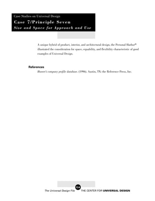 Case Studies on Universal Design
Case 7/Principle Seven
Size and Space for Approach and Use



                A unique hybrid of product, interior, and architectural design, the Personal Harbor®
                illustrated the consideration for space, equability, and flexibility characteristic of good
                examples of Universal Design.



          References
                Hoover’s company profile database. (1996). Austin, TX: the Reference Press, Inc.




                                                   124
                       The Universal Design File         THE CENTER FOR UNIVERSAL DESIGN
 